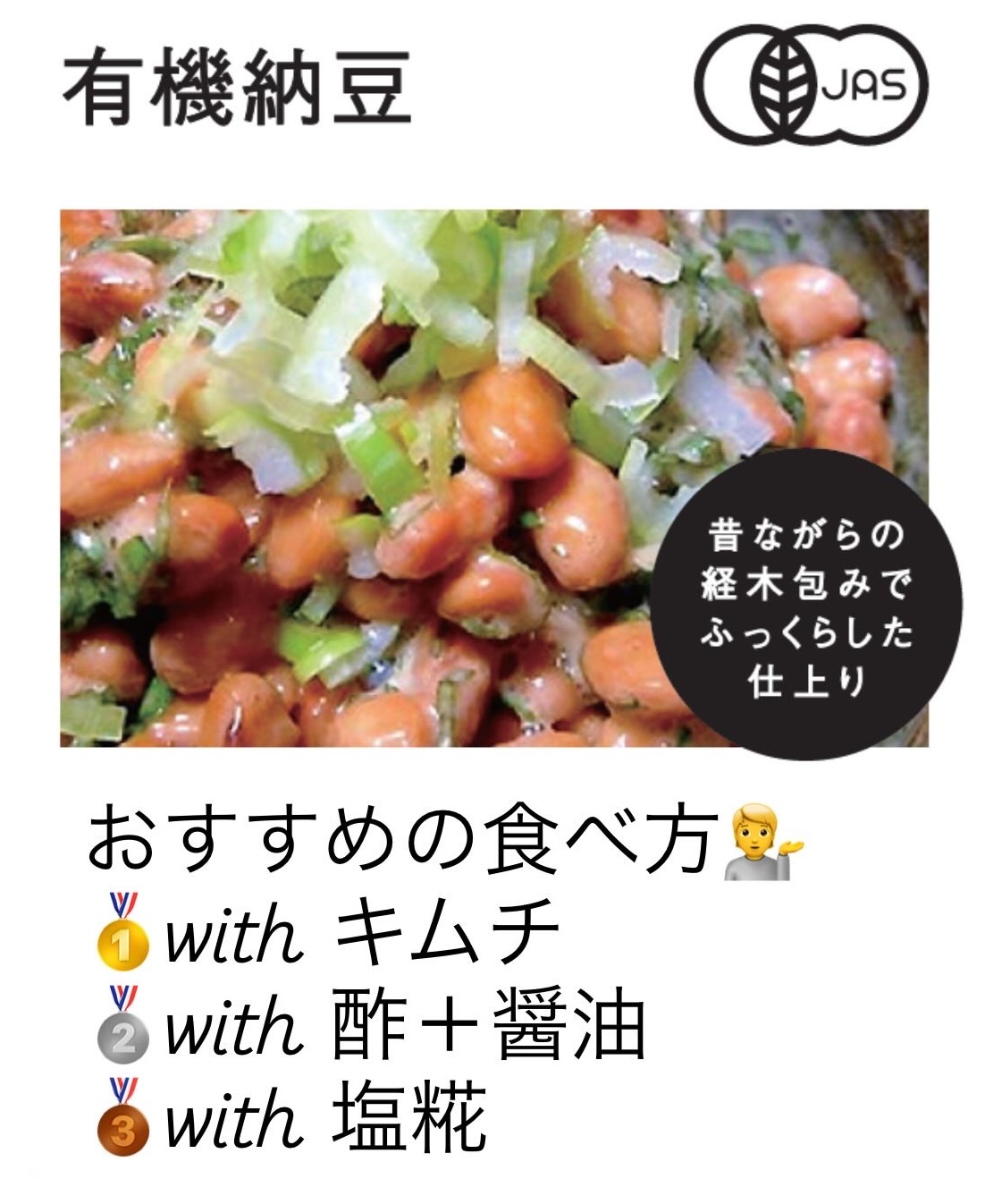 冷蔵庫にあると安心する毎日の納豆。<br>まとめ買いやリピーターも多い人気商品です。<br><br>📍有機大豆100%<br>📍たれなし<br>📍大豆の味がしっかり<br><br>お好みの調味料で、いろいろな食べ方が楽しい納豆です。<br>おすすめの食べ方をご紹介しますね。<br><br>🥇 ますます健康✨<br>　納豆＋キムチ<br>🥈 さっぱり！<br>　納豆＋酢＋醤油<br>🥉 相性抜群◎<br>　納豆＋<a href="/i/salted-rice-malt" style="color:#068acc" target="new">塩糀</a><br><br>もちろん、写真の「納豆＋醤油＋ねぎ」も王道です✨<br>ぜひおためしください。